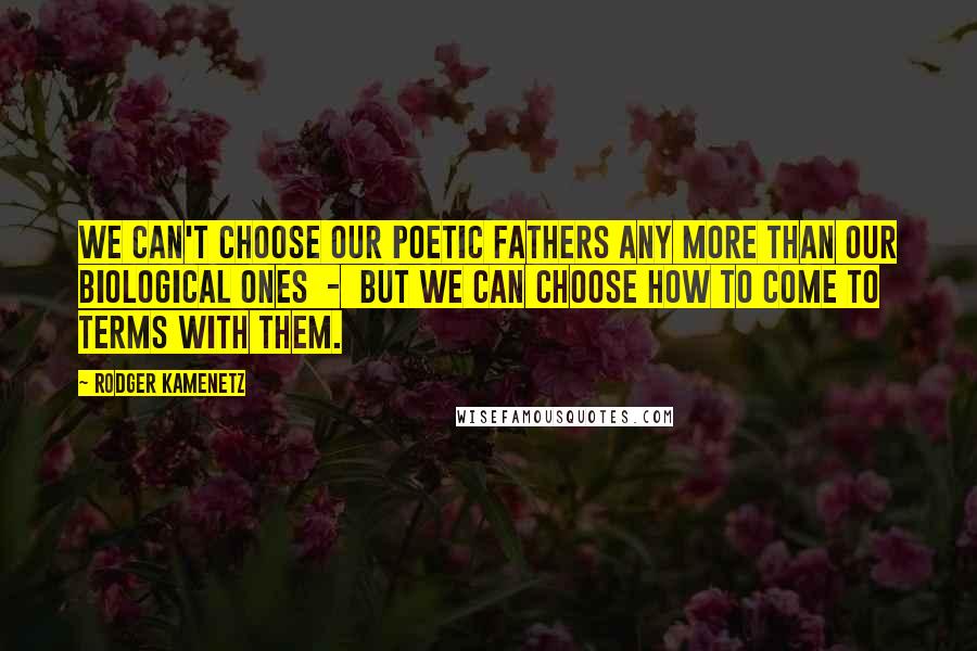 Rodger Kamenetz Quotes: We can't choose our poetic fathers any more than our biological ones  -  but we can choose how to come to terms with them.