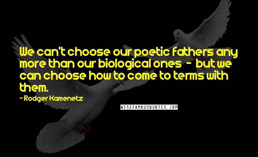 Rodger Kamenetz Quotes: We can't choose our poetic fathers any more than our biological ones  -  but we can choose how to come to terms with them.