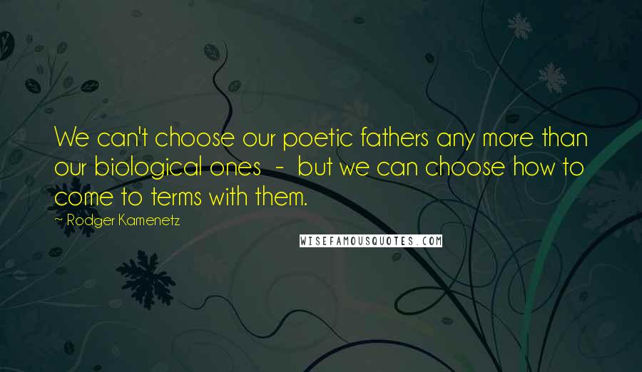 Rodger Kamenetz Quotes: We can't choose our poetic fathers any more than our biological ones  -  but we can choose how to come to terms with them.