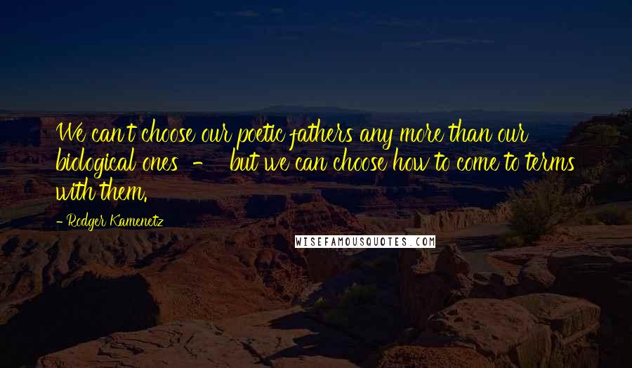 Rodger Kamenetz Quotes: We can't choose our poetic fathers any more than our biological ones - but we can choose how to come to terms with them.