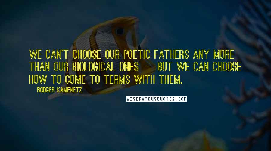 Rodger Kamenetz Quotes: We can't choose our poetic fathers any more than our biological ones  -  but we can choose how to come to terms with them.