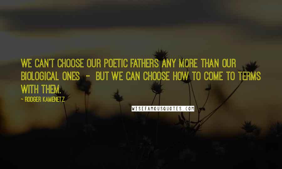 Rodger Kamenetz Quotes: We can't choose our poetic fathers any more than our biological ones  -  but we can choose how to come to terms with them.