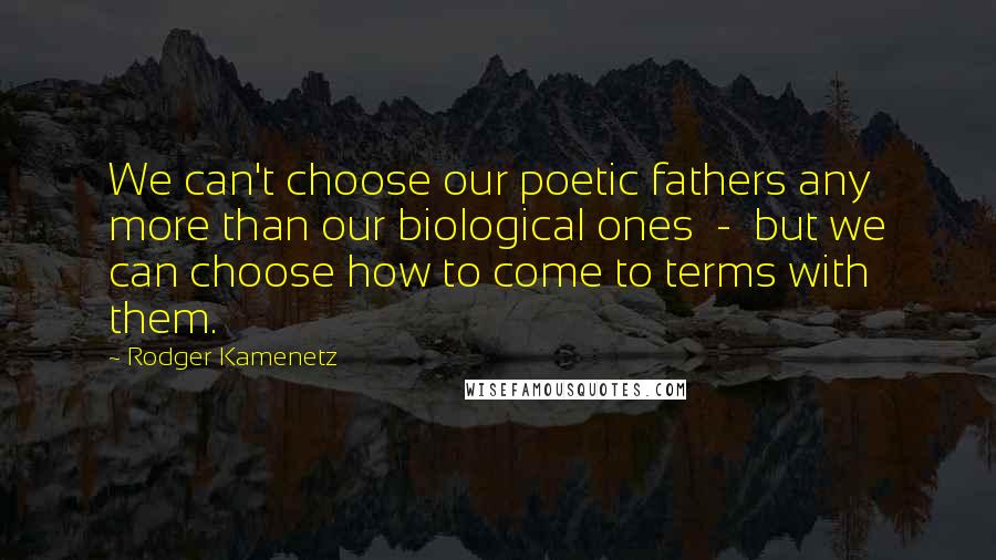 Rodger Kamenetz Quotes: We can't choose our poetic fathers any more than our biological ones  -  but we can choose how to come to terms with them.