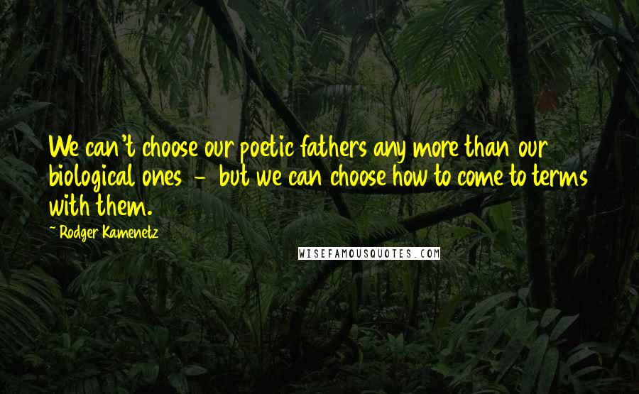 Rodger Kamenetz Quotes: We can't choose our poetic fathers any more than our biological ones  -  but we can choose how to come to terms with them.