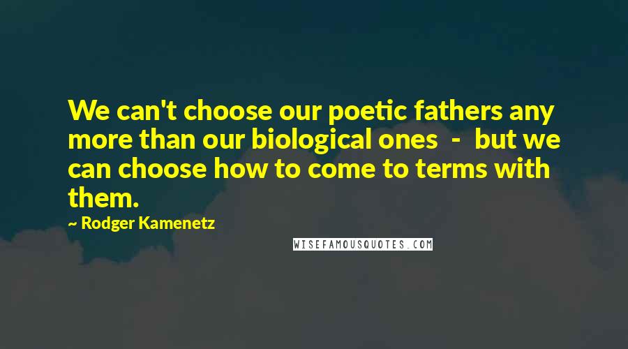 Rodger Kamenetz Quotes: We can't choose our poetic fathers any more than our biological ones  -  but we can choose how to come to terms with them.