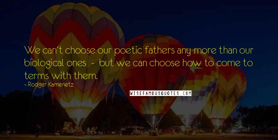 Rodger Kamenetz Quotes: We can't choose our poetic fathers any more than our biological ones  -  but we can choose how to come to terms with them.