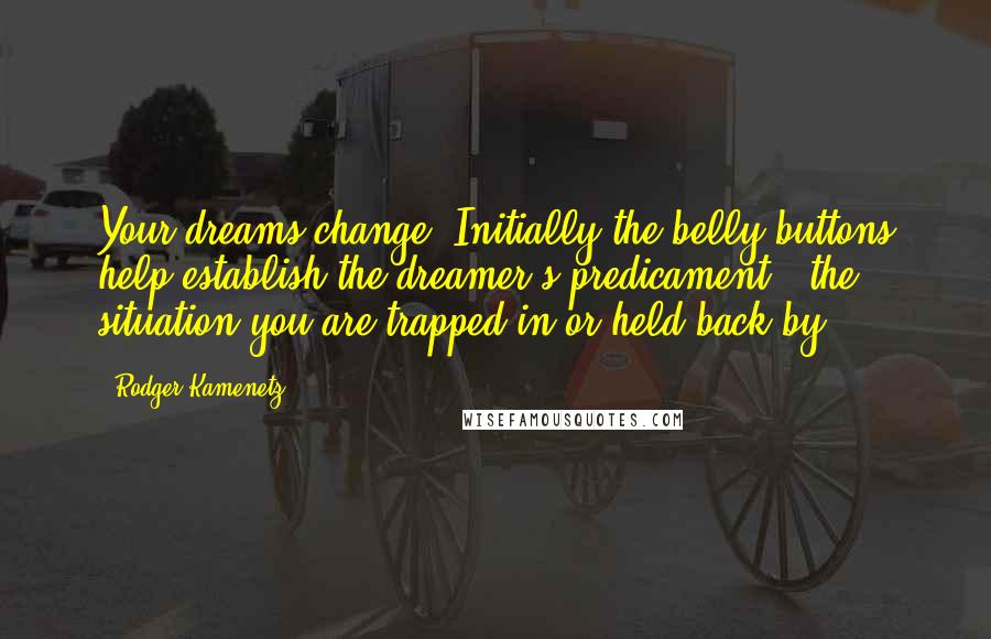 Rodger Kamenetz Quotes: Your dreams change. Initially the belly-buttons help establish the dreamer's predicament - the situation you are trapped in or held back by.