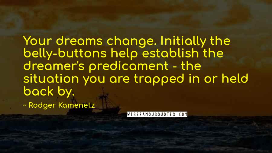 Rodger Kamenetz Quotes: Your dreams change. Initially the belly-buttons help establish the dreamer's predicament - the situation you are trapped in or held back by.