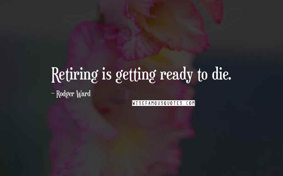 Rodger Ward Quotes: Retiring is getting ready to die.