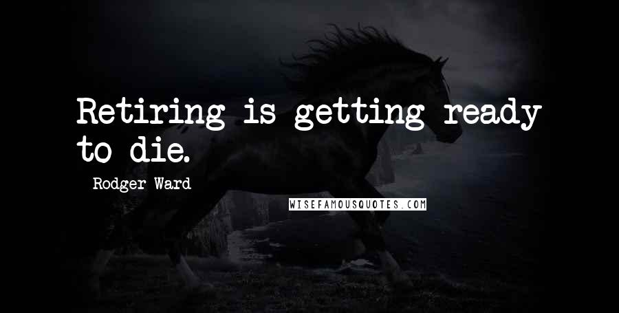 Rodger Ward Quotes: Retiring is getting ready to die.