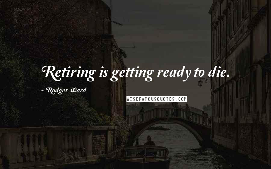 Rodger Ward Quotes: Retiring is getting ready to die.