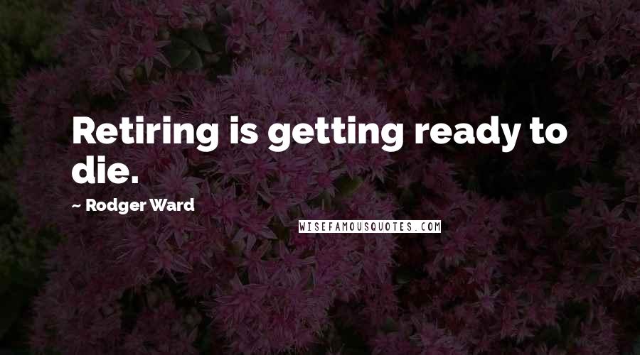 Rodger Ward Quotes: Retiring is getting ready to die.
