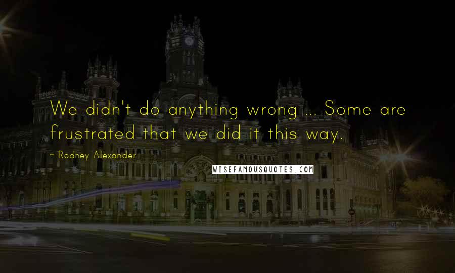 Rodney Alexander Quotes: We didn't do anything wrong ... Some are frustrated that we did it this way.