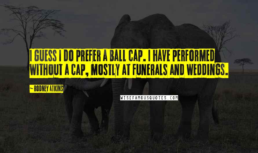 Rodney Atkins Quotes: I guess I do prefer a ball cap. I have performed without a cap, mostly at funerals and weddings.