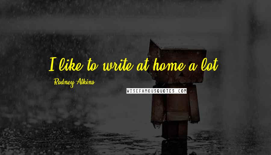 Rodney Atkins Quotes: I like to write at home a lot.