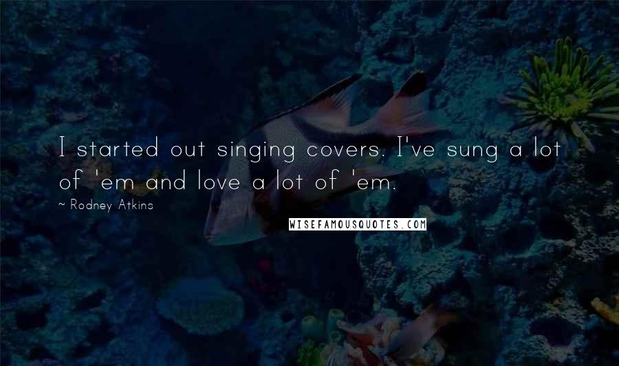 Rodney Atkins Quotes: I started out singing covers. I've sung a lot of 'em and love a lot of 'em.