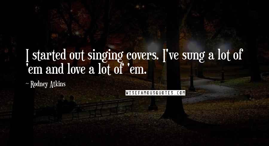 Rodney Atkins Quotes: I started out singing covers. I've sung a lot of 'em and love a lot of 'em.