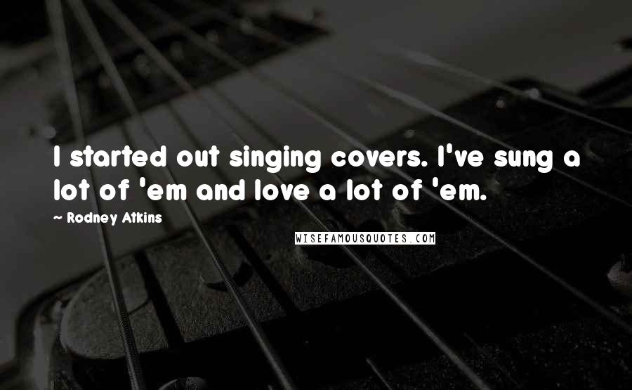 Rodney Atkins Quotes: I started out singing covers. I've sung a lot of 'em and love a lot of 'em.