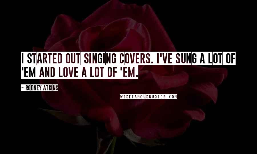 Rodney Atkins Quotes: I started out singing covers. I've sung a lot of 'em and love a lot of 'em.