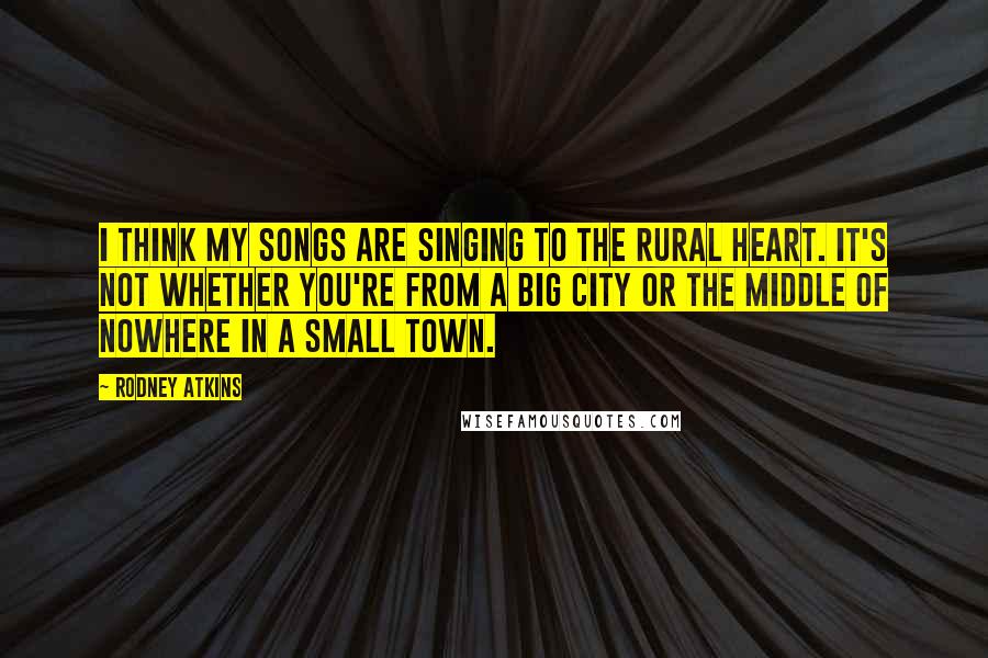 Rodney Atkins Quotes: I think my songs are singing to the rural heart. It's not whether you're from a big city or the middle of nowhere in a small town.