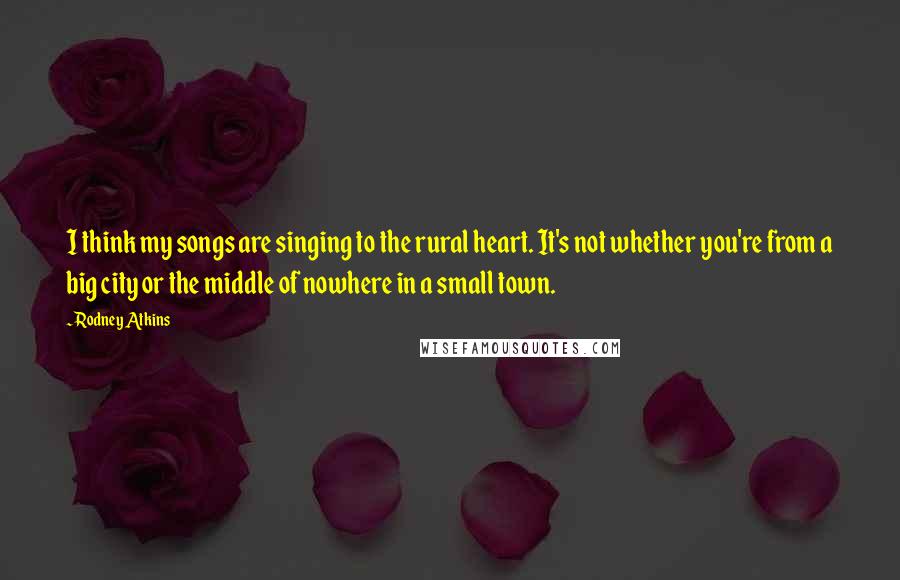 Rodney Atkins Quotes: I think my songs are singing to the rural heart. It's not whether you're from a big city or the middle of nowhere in a small town.