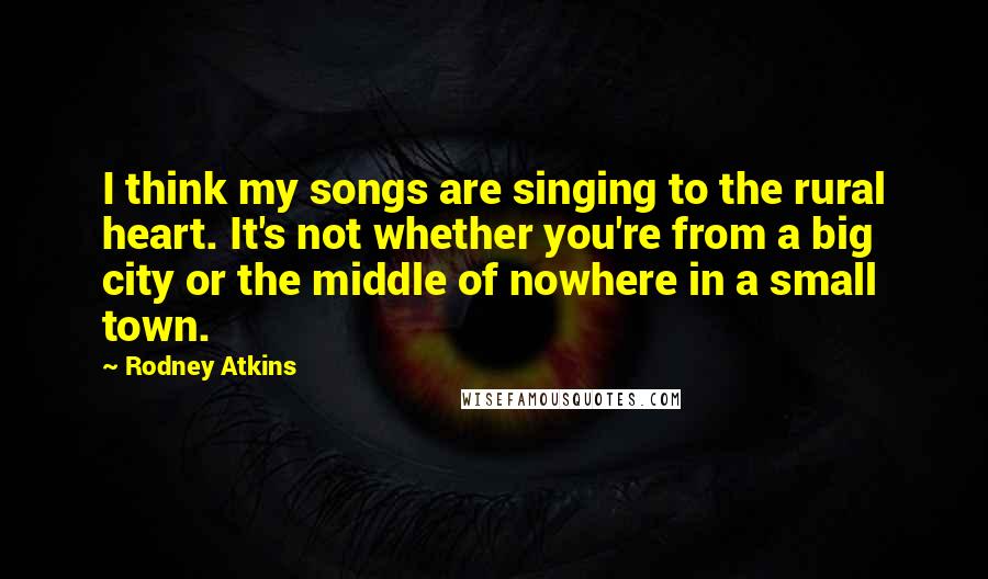 Rodney Atkins Quotes: I think my songs are singing to the rural heart. It's not whether you're from a big city or the middle of nowhere in a small town.