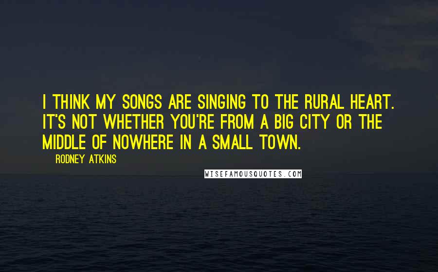 Rodney Atkins Quotes: I think my songs are singing to the rural heart. It's not whether you're from a big city or the middle of nowhere in a small town.