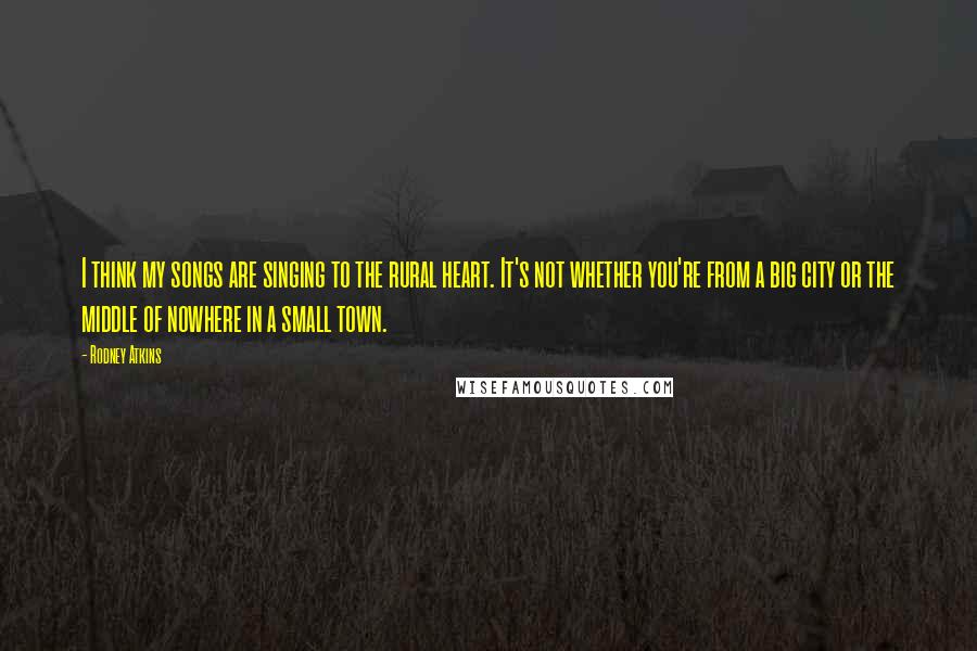 Rodney Atkins Quotes: I think my songs are singing to the rural heart. It's not whether you're from a big city or the middle of nowhere in a small town.