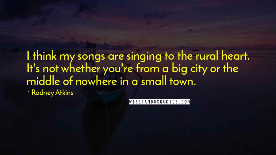 Rodney Atkins Quotes: I think my songs are singing to the rural heart. It's not whether you're from a big city or the middle of nowhere in a small town.