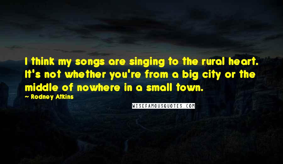 Rodney Atkins Quotes: I think my songs are singing to the rural heart. It's not whether you're from a big city or the middle of nowhere in a small town.