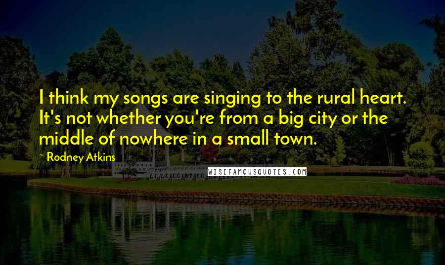 Rodney Atkins Quotes: I think my songs are singing to the rural heart. It's not whether you're from a big city or the middle of nowhere in a small town.