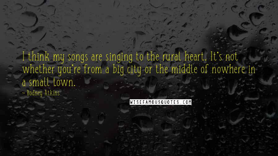 Rodney Atkins Quotes: I think my songs are singing to the rural heart. It's not whether you're from a big city or the middle of nowhere in a small town.