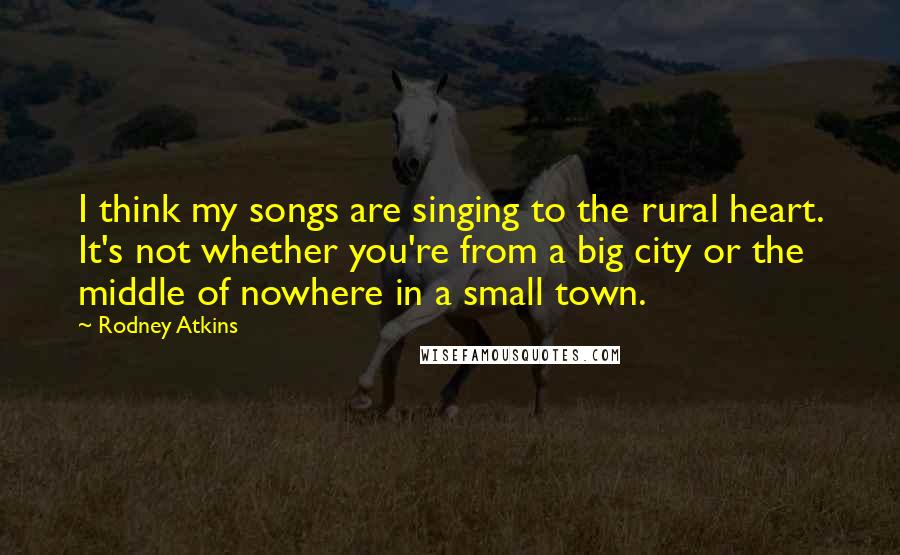 Rodney Atkins Quotes: I think my songs are singing to the rural heart. It's not whether you're from a big city or the middle of nowhere in a small town.