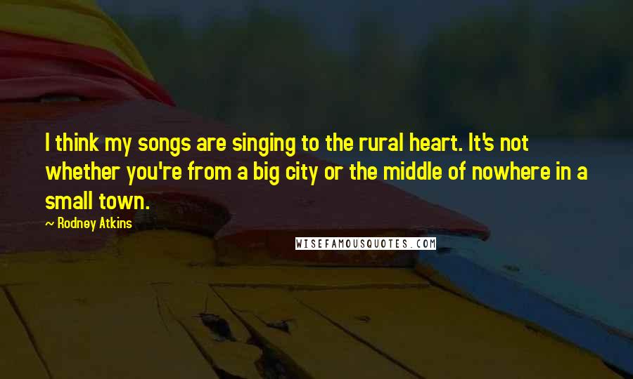 Rodney Atkins Quotes: I think my songs are singing to the rural heart. It's not whether you're from a big city or the middle of nowhere in a small town.