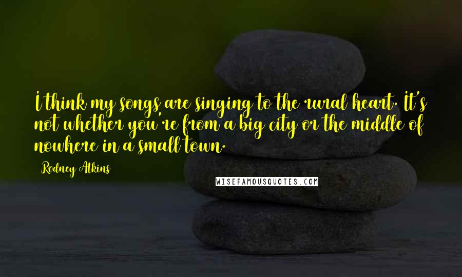 Rodney Atkins Quotes: I think my songs are singing to the rural heart. It's not whether you're from a big city or the middle of nowhere in a small town.