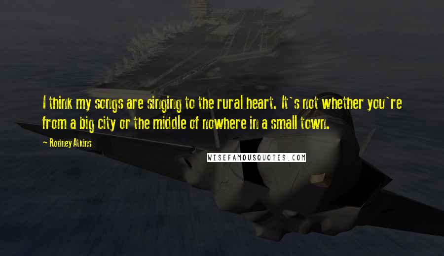 Rodney Atkins Quotes: I think my songs are singing to the rural heart. It's not whether you're from a big city or the middle of nowhere in a small town.