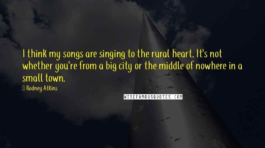 Rodney Atkins Quotes: I think my songs are singing to the rural heart. It's not whether you're from a big city or the middle of nowhere in a small town.