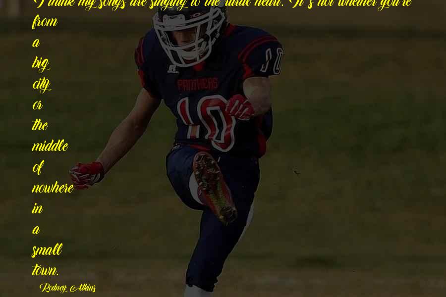 Rodney Atkins Quotes: I think my songs are singing to the rural heart. It's not whether you're from a big city or the middle of nowhere in a small town.
