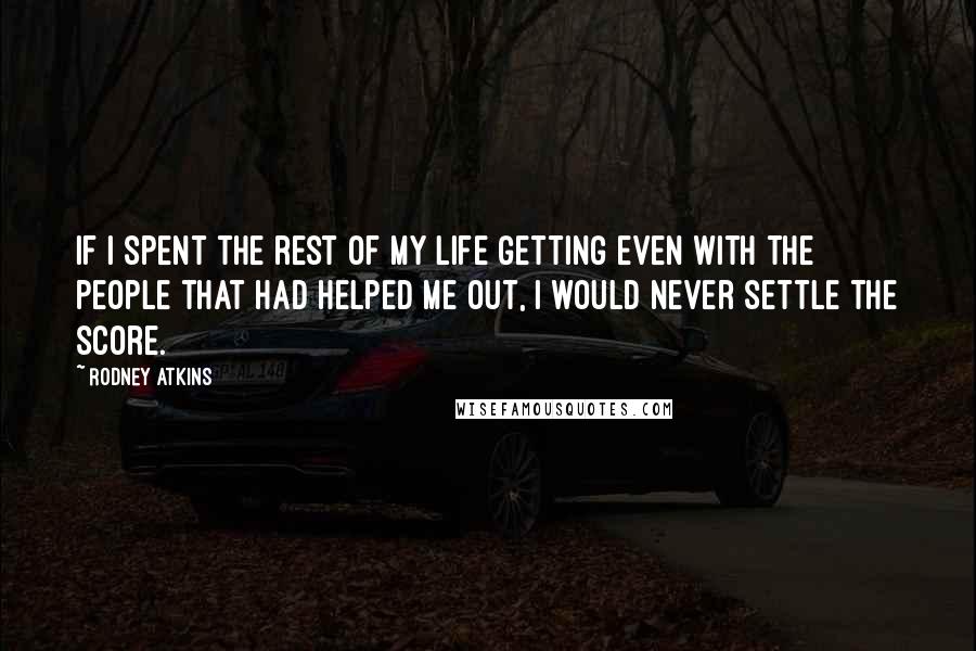 Rodney Atkins Quotes: If I spent the rest of my life getting even with the people that had helped me out, I would never settle the score.