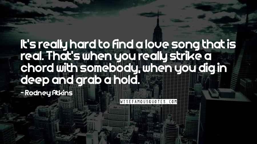 Rodney Atkins Quotes: It's really hard to find a love song that is real. That's when you really strike a chord with somebody, when you dig in deep and grab a hold.