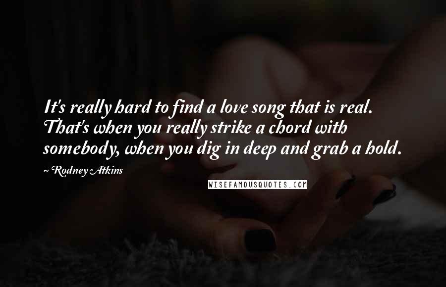 Rodney Atkins Quotes: It's really hard to find a love song that is real. That's when you really strike a chord with somebody, when you dig in deep and grab a hold.