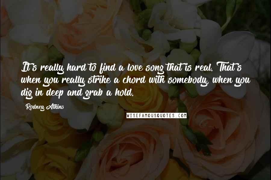 Rodney Atkins Quotes: It's really hard to find a love song that is real. That's when you really strike a chord with somebody, when you dig in deep and grab a hold.