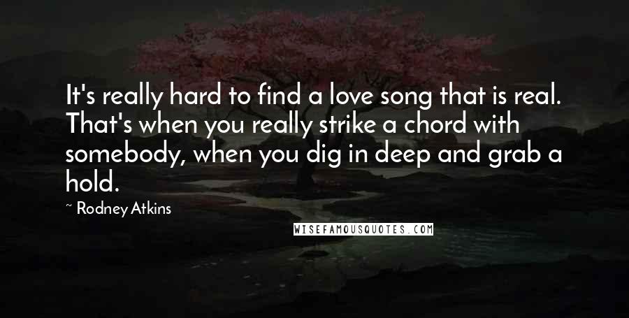 Rodney Atkins Quotes: It's really hard to find a love song that is real. That's when you really strike a chord with somebody, when you dig in deep and grab a hold.