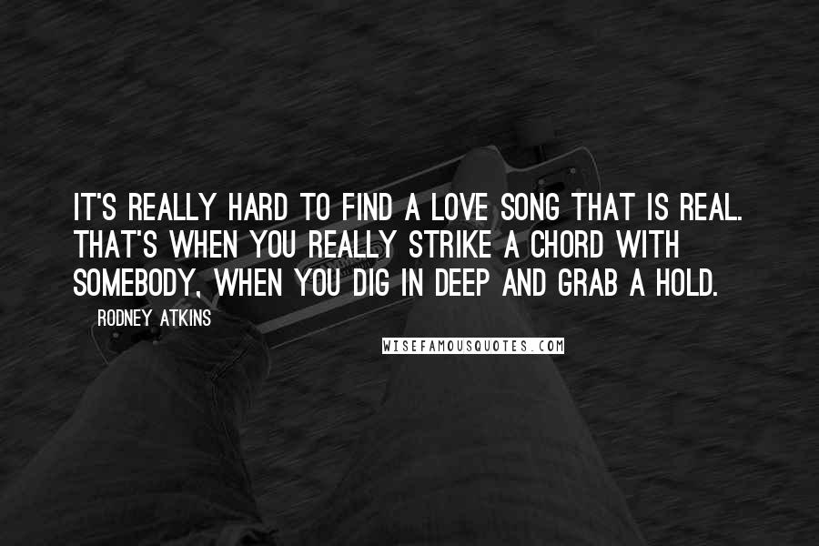 Rodney Atkins Quotes: It's really hard to find a love song that is real. That's when you really strike a chord with somebody, when you dig in deep and grab a hold.