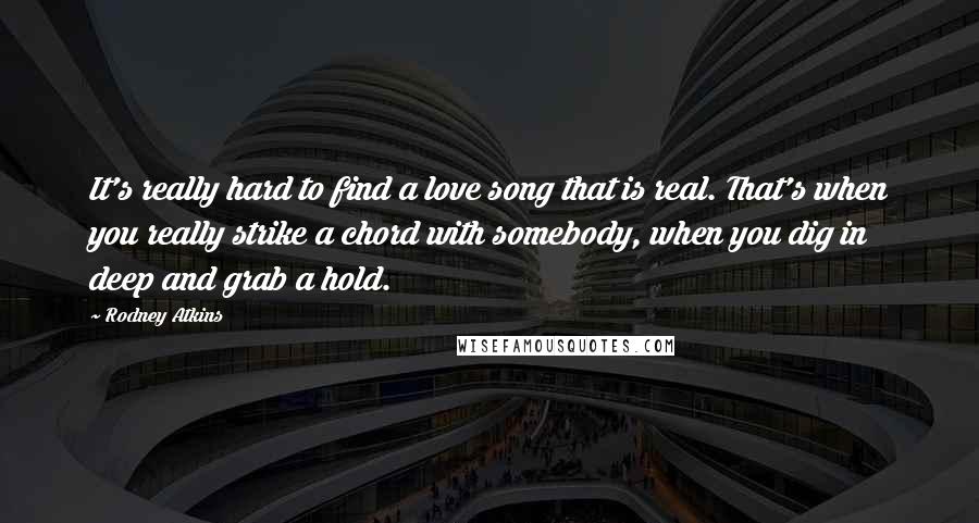 Rodney Atkins Quotes: It's really hard to find a love song that is real. That's when you really strike a chord with somebody, when you dig in deep and grab a hold.