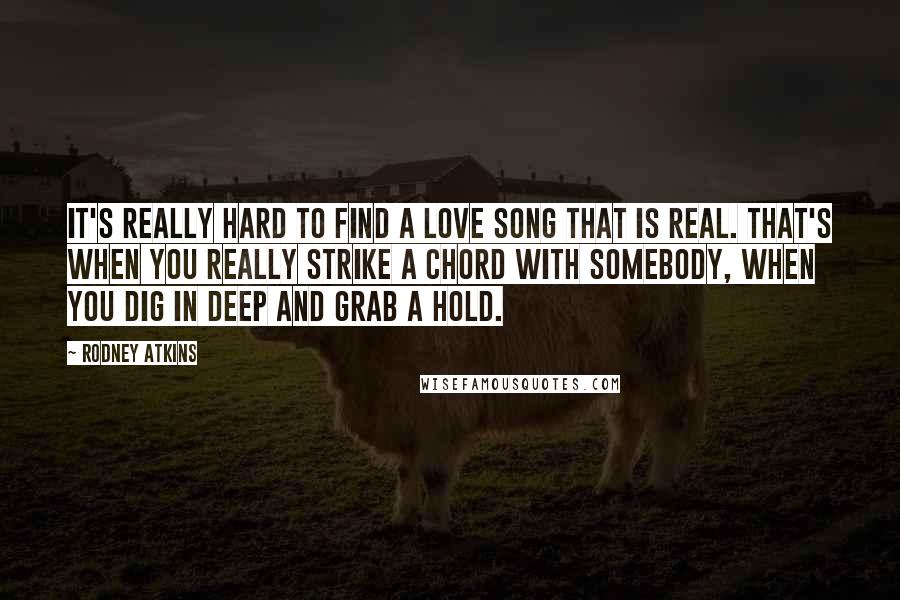Rodney Atkins Quotes: It's really hard to find a love song that is real. That's when you really strike a chord with somebody, when you dig in deep and grab a hold.