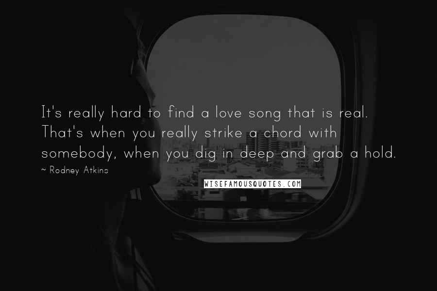 Rodney Atkins Quotes: It's really hard to find a love song that is real. That's when you really strike a chord with somebody, when you dig in deep and grab a hold.