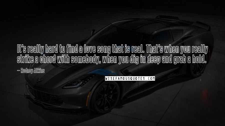 Rodney Atkins Quotes: It's really hard to find a love song that is real. That's when you really strike a chord with somebody, when you dig in deep and grab a hold.