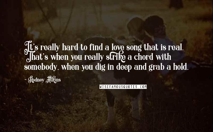 Rodney Atkins Quotes: It's really hard to find a love song that is real. That's when you really strike a chord with somebody, when you dig in deep and grab a hold.