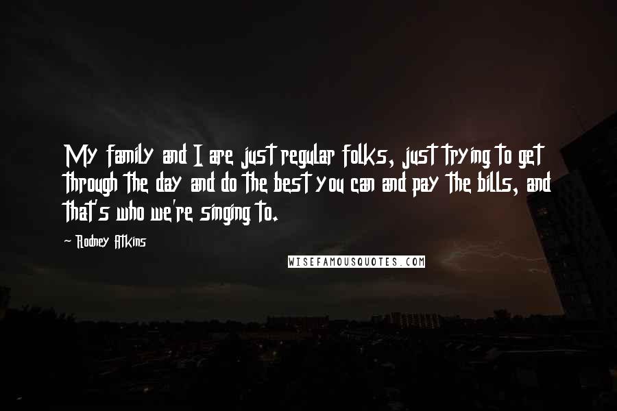 Rodney Atkins Quotes: My family and I are just regular folks, just trying to get through the day and do the best you can and pay the bills, and that's who we're singing to.